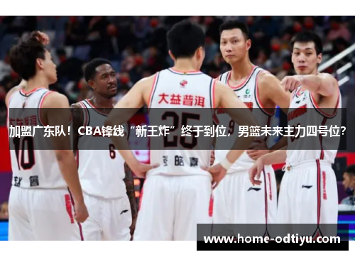 加盟广东队！CBA锋线“新王炸”终于到位，男篮未来主力四号位？
