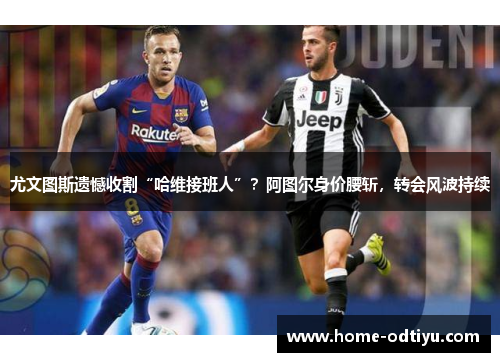 尤文图斯遗憾收割“哈维接班人”？阿图尔身价腰斩，转会风波持续